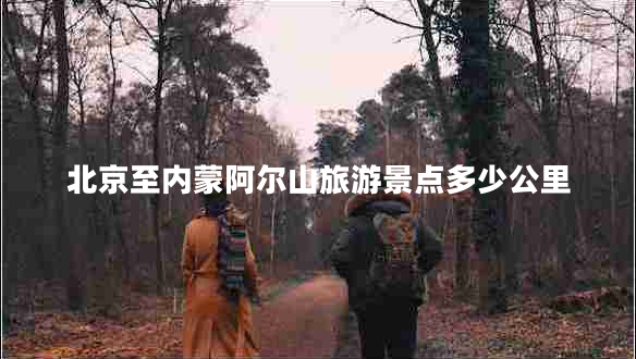 北京至內蒙阿爾山旅游景點(diǎn)多少公里