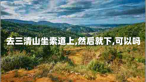 去三清山坐索道上,然后就下,可以嗎