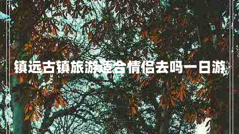 鎮遠古鎮旅游適合情侶去嗎一日游