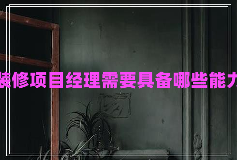 裝修項(xiàng)目經(jīng)理需要具備哪些能力